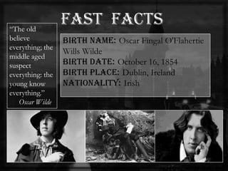 Birth name: Oscar Fingal O'Flahertie
Wills Wilde
Birth date: October 16, 1854
Birth place: Dublin, Ireland
Nationality: Irish
―The old
believe
everything; the
middle aged
suspect
everything: the
young know
everything.‖
Oscar Wilde
 