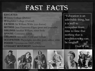 Educated:
Trinity College (Dublin)
Magdalen College (Oxford)
Father: Sir William Wilde (eye doctor)
Mother: Jane Francesca Elgee (poet and journalist)
Siblings: brother William, sister Isola
Spouse: Constance Lloyd
Children: two sons - Cyril and Vyvyan
Occupation: Playwright, novelist, poet, editor, critic
Period: Victorian era (1837–1901)
Literary movement: Aestheticism
―Education is an
admirable thing, but
it is well to
remember from
time to time that
nothing that is
worth knowing can
be taught.‖
Oscar Wilde
 