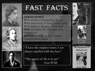 Famous Works:
The Picture of Dorian Gray (novel)
The Importance of Being Earnest (play)
The Ballad of Reading Gaol (poem)
Died: November 30, 1900 (aged 46) in
Paris, France
Resting place: La Pére Lachaise
Cemetery, Paris, France
―I have the simplest tastes. I am
always satisfied with the best.‖
―The secret of life is in art.‖
Oscar Wilde
 