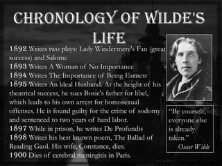 1892 Writes two plays: Lady Windermere's Fan (great
success) and Salome
1893 Writes A Woman of No Importance
1894 Writes The Importance of Being Earnest
1895 Writes An ldeal Husband. At the height of his
theatrical success, he sues Bosie's father for libel,
which leads to his own arrest for homosexual
offenses. He is found guilty for the crime of sodomy
and sentenced to two years of hard labor.
1897 While in prison, he writes De Profundis
1898 Writes his best known poem, The Ballad of
Reading Gaol. His wife, Constance, dies.
1900 Dies of cerebral meningitis in Paris.
―Be yourself;
everyone else
is already
taken.‖
Oscar Wilde
 