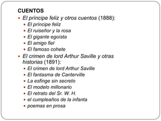 CUENTOS
 El príncipe feliz y otros cuentos (1888):






El príncipe feliz
El ruiseñor y la rosa
El gigante egoísta
El amigo fiel
El famoso cohete

 El crimen de lord Arthur Saville y otras

historias (1891):








El crimen de lord Arthur Saville
El fantasma de Canterville
La esfinge sin secreto
El modelo millonario
El retrato del Sr. W. H.
el cumpleaños de la infanta
poemas en prosa

 