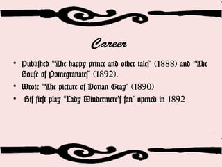Career
• Published The happy prince and other tales” (1888) and The“ “
House of Pomegranates” (1892).
• Wrote The picture of Dorian Gray” (1890)“
• His first play Lady Windermere’s fan" opened in 1892“
 