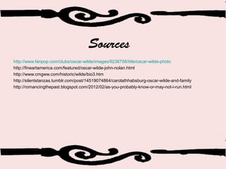 Sources
http://www.fanpop.com/clubs/oscar-wilde/images/9236756/title/oscar-wilde-photo
http://fineartamerica.com/featured/oscar-wilde-john-nolan.html
http://www.cmgww.com/historic/wilde/bio3.htm
http://silentstanzas.tumblr.com/post/14519074864/carolathhabsburg-oscar-wilde-and-family
http://romancingthepast.blogspot.com/2012/02/as-you-probably-know-or-may-not-i-run.html
 