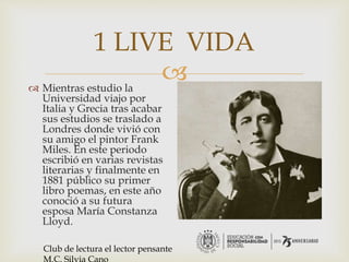 
1 LIVE VIDA
 Mientras estudio la
Universidad viajo por
Italia y Grecia tras acabar
sus estudios se traslado a
Londres donde vivió con
su amigo el pintor Frank
Miles. En este periodo
escribió en varias revistas
literarias y finalmente en
1881 público su primer
libro poemas, en este año
conoció a su futura
esposa María Constanza
Lloyd.
Club de lectura el lector pensante
 