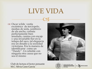 
LIVE VIDA
 Oscar wilde vestía
excéntrico de terciopelo,
medias de seda, sombrero
de ala ancha, corbata
perfectamente bien
anudada, camisa con encaje
y una invariable flor en la
solapa del saco, tal elegancia
era un desafío a la sociedad
victoriana. Era la manera de
identificarse como un
“Dandy”. Un rebelde con
ninguna otra causa que no
sea el mismo
Club de lectura el lector pensante
M.C. Silvia Cano García
 