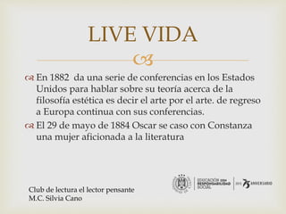 
 En 1882 da una serie de conferencias en los Estados
Unidos para hablar sobre su teoría acerca de la
filosofía estética es decir el arte por el arte. de regreso
a Europa continua con sus conferencias.
 El 29 de mayo de 1884 Oscar se caso con Constanza
una mujer aficionada a la literatura
LIVE VIDA
Club de lectura el lector pensante
M.C. Silvia Cano
 