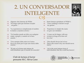 
2. UN CONVERSADOR
INTELIGENTE
 Algunas citas famosas de Wilde:
 'No tengo nada que declarar excepto
 mi genio. "
 "La experiencia es simplemente el nombre
 le damos a nuestros errores. "
 "Un hombre puede ser feliz con cualquier
 mujer, siempre y cuando no lo hace
 amarla. "
 "Uno siempre debe estar en el amor.
 Esa es la razón por la que uno nunca debe
casarse. '
 "El arte es la forma más intensa de
individualismo que el mundo ha conocido".
 Some famous quotations of Wilde’s:
 ‘I have nothing to declare except
 my genius.’
 ‘Experience is simply the name
 we give our mistakes.’
 ‘A man can be happy with any
 woman as long as he does not
 love her.’
 ‘One should always be in love.
 That is the reason why one should never
marry.’
 ‘Art is the most intense form of
individualism that the world has known’.
Club de lectura el lector
pensante M.C. Silvia Cano
 