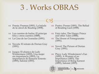 
3 . Works OBRAS
 Poesía: Poemas (1891), La balada
de la cárcel de Reading (1898).
 Los cuentos de hadas: El príncipe
feliz y otros cuentos (1888),
 La Casa de las Granadas (1891).
 Novela: El retrato de Dorian Gray
(1891).
 Juegos: El abanico de Lady
Windermere (1892), Una mujer
sin importancia (1893), La
importancia de llamarse Ernesto
(1895), Salomé (1893).
 Poetry: Poems (1891), The Ballad
of Reading Gaol (1898).
 Fairy tales: The Happy Prince
and other Tales (1888),
 The House of Pomegranates
(1891).
 Novel: The Picture of Dorian
Gray (1891).
 Plays: Lady Windermere’s Fan
(1892), A Woman of no
Importance (1893), The
Importance of Being Earnest
(1895), Salomé (1893).
 