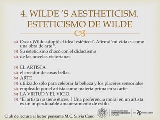 
 Oscar Wilde adoptó el ideal estético:?, Afirmó 'mi vida es como
una obra de arte ".
 Su esteticismo chocó con el didactismo
 de las novelas victorianas.
 EL ARTISTA
 el creador de cosas bellas
 ARTE
 utilizado sólo para celebrar la belleza y los placeres sensoriales
 empleado por el artista como materia prima en su arte:
 LA VIRTUD Y EL VICIO.
 "El artista no tiene éticos. ? Una preferencia moral en un artista
es un imperdonable amaneramiento de estilo '
4. WILDE ’S AESTHETICISM.
ESTETICISMO DE WILDE
Club de lectura el lector pensante M.C. Silvia Cano
 