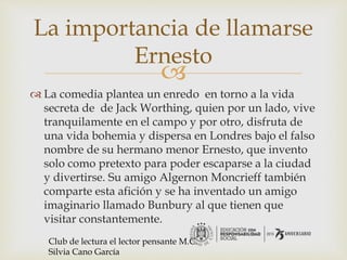 
 La comedia plantea un enredo en torno a la vida
secreta de de Jack Worthing, quien por un lado, vive
tranquilamente en el campo y por otro, disfruta de
una vida bohemia y dispersa en Londres bajo el falso
nombre de su hermano menor Ernesto, que invento
solo como pretexto para poder escaparse a la ciudad
y divertirse. Su amigo Algernon Moncrieff también
comparte esta afición y se ha inventado un amigo
imaginario llamado Bunbury al que tienen que
visitar constantemente.
La importancia de llamarse
Ernesto
Club de lectura el lector pensante M.C.
Silvia Cano García
 