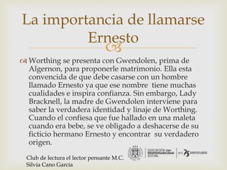 
 Worthing se presenta con Gwendolen, prima de
Algernon, para proponerle matrimonio. Ella esta
convencida de que debe casarse con un hombre
llamado Ernesto ya que ese nombre tiene muchas
cualidades e inspira confianza. Sin embargo, Lady
Bracknell, la madre de Gwendolen interviene para
saber la verdadera identidad y linaje de Worthing.
Cuando el confiesa que fue hallado en una maleta
cuando era bebe, se ve obligado a deshacerse de su
ficticio hermano Ernesto y encontrar su verdadero
origen.
La importancia de llamarse
Ernesto
Club de lectura el lector pensante M.C.
Silvia Cano García
 