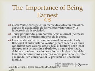 
 Oscar Wilde consiguió un merecido éxito con esta obra,
expuso la decadencia de los valores victorianos y la
hipocresía de la sociedad.
 Tener por marido a un hombre serio o formal (Aernest)
era el ideal de muchas mujeres de la época.
 Las cualidades de un hombre formal las refería Lady
Bracknell al entrevistar a Worhing, para saber si es buen
candidato para casarse con su hija: el hombre debe tener
siempre una ocupación, saberlo todo o no saber nada,
debido a que la educación es solo para la clase alta, debe
tener buenos ingresos y además varias propiedades, estar
a la moda, ser conservador y provenir de una buena
familia.
The Importance of Being
Earnest
Club de lectura el lector pensante M.C. Silvia
Cano
 