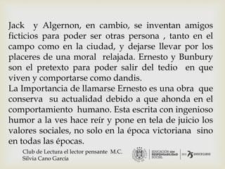 Jack y Algernon, en cambio, se inventan amigos
ficticios para poder ser otras persona , tanto en el
campo como en la ciudad, y dejarse llevar por los
placeres de una moral relajada. Ernesto y Bunbury
son el pretexto para poder salir del tedio en que
viven y comportarse como dandis.
La Importancia de llamarse Ernesto es una obra que
conserva su actualidad debido a que ahonda en el
comportamiento humano. Esta escrita con ingenioso
humor a la ves hace reír y pone en tela de juicio los
valores sociales, no solo en la época victoriana sino
en todas las épocas.
Club de Lectura el lector pensante M.C.
Silvia Cano García
 