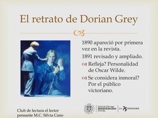 
El retrato de Dorian Grey
1890 apareció por primera
vez en la revista.
1891 revisado y ampliado.
 Refleja? Personalidad
de Oscar Wilde.
 Se considera inmoral?
Por el público
victoriano.
Club de lectura el lector
pensante M.C. Silvia Cano
 