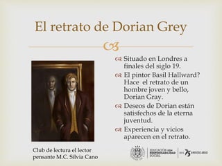 
El retrato de Dorian Grey
 Situado en Londres a
finales del siglo 19.
 El pintor Basil Hallward?
Hace el retrato de un
hombre joven y bello,
Dorian Gray.
 Deseos de Dorian están
satisfechos de la eterna
juventud.
 Experiencia y vicios
aparecen en el retrato.
Club de lectura el lector
pensante M.C. Silvia Cano
 