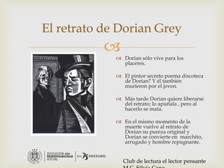
El retrato de Dorian Grey
 Dorian sólo vive para los
placeres.
 El pintor secreto poema discoteca
de Dorian? Y él también
murieron por el joven.
 Más tarde Dorian quiere liberarse
del retrato; lo apuñala , pero al
hacerlo se mata.
 En el mismo momento de la
muerte vuelve al retrato de
Dorian su pureza original y
Dorian se convierte en marchito,
arrugado y hombre repugnante.
Club de lectura el lector pensante
 