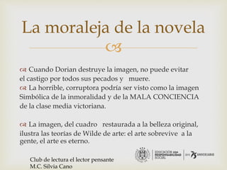 
 Cuando Dorian destruye la imagen, no puede evitar
el castigo por todos sus pecados y muere.
 La horrible, corruptora podría ser visto como la imagen
Simbólica de la inmoralidad y de la MALA CONCIENCIA
de la clase media victoriana.
 La imagen, del cuadro restaurada a la belleza original,
ilustra las teorías de Wilde de arte: el arte sobrevive a la
gente, el arte es eterno.
La moraleja de la novela
Club de lectura el lector pensante
M.C. Silvia Cano
 