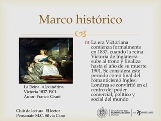 
Marco histórico
 La era Victoriana
comienza formalmente
en 1837, cuando la reina
Victoria de Inglaterra
sube al trono y finaliza
hasta el año de su muerte
1901. Se considera este
periodo como final del
romanticismo Ingles.
Londres se convirtió en el
centro del poder
comercial, político y
social del mundo
La Reina Alexandrina
Victoria 1837-1901.
Autor :Francis Grant
Club de lectura El lector
Pensanate M.C. Silvia Cano
 