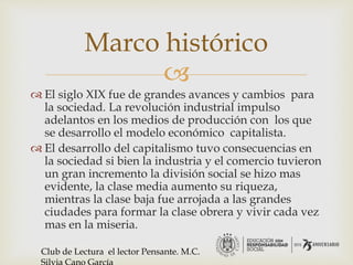 
 El siglo XIX fue de grandes avances y cambios para
la sociedad. La revolución industrial impulso
adelantos en los medios de producción con los que
se desarrollo el modelo económico capitalista.
 El desarrollo del capitalismo tuvo consecuencias en
la sociedad si bien la industria y el comercio tuvieron
un gran incremento la división social se hizo mas
evidente, la clase media aumento su riqueza,
mientras la clase baja fue arrojada a las grandes
ciudades para formar la clase obrera y vivir cada vez
mas en la miseria.
Marco histórico
Club de Lectura el lector Pensante. M.C.
 
