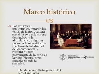 
Marco histórico
 Los artistas e
intelectuales, trataron los
temas de la desigualdad
social, la evidente miseria
de muchos y la
abundancia de algunos
pocos. Además criticaron
fuertemente la falsedad
del decoro moral y
rectitud pública
proveniente de la corte de
la reina Victoria pero
imitada en toda la
sociedad.
Club de Lectura el lector pensante. M.C.
Silvia Cano García
 