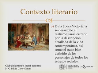 
Contexto literario
 En la época Victoriana
se desarrollo el
realismo caracterizado
por la descripción
detallada de la vida
contemporánea, así
como el trazo bien
definido de los
personajes de todos los
estratos sociales.
Club de lectura el lector pensante
M.C. Silvia Cano García
 