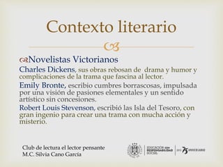 
Novelistas Victorianos
Charles Dickens, sus obras rebosan de drama y humor y
complicaciones de la trama que fascina al lector.
Emily Bronte, escribio cumbres borrascosas, impulsada
por una visión de pasiones elementales y un sentido
artístico sin concesiones.
Robert Louis Stevenson, escribió las Isla del Tesoro, con
gran ingenio para crear una trama con mucha acción y
misterio.
Contexto literario
Club de lectura el lector pensante
M.C. Silvia Cano García
 