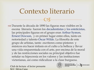 
 Durante la década de 1890 las figuras mas visibles en la
escena literaria fueron los decadentistas y los esteticistas,
las principales figuras en el grupo eran Arthur Symon,
Ernest Dowson, y en primer lugar entre ellos, tanto en
notoriedad y talento Oscar Wilde. La filosofía de este
grupo de artistas, tanto escritores como pintores y
músicos era hacer énfasis en el culto a la belleza y llevar
una vida emparentada con el arte, por encima de la moral
y de las restricciones sociales su principal objetivo fue
señalar su hipocresía en los valores y las instituciones
victorianas, así como ridiculizar a la clase burguesa.
Contexto literario
Club de lectura el lector pensante
M.C. Silvia Cano
 