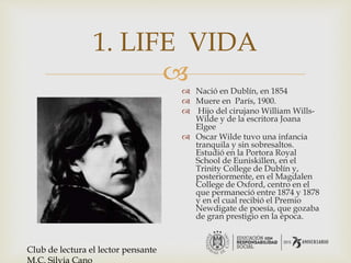 
1. LIFE VIDA
 Nació en Dublín, en 1854
 Muere en París, 1900.
 Hijo del cirujano William Wills-
Wilde y de la escritora Joana
Elgee
 Oscar Wilde tuvo una infancia
tranquila y sin sobresaltos.
Estudió en la Portora Royal
School de Euniskillen, en el
Trinity College de Dublín y,
posteriormente, en el Magdalen
College de Oxford, centro en el
que permaneció entre 1874 y 1878
y en el cual recibió el Premio
Newdigate de poesía, que gozaba
de gran prestigio en la época.
Club de lectura el lector pensante
 