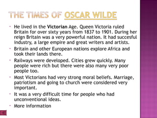 • He lived in the Victorian Age. Queen Victoria ruled
Britain for over sixty years from 1837 to 1901. During her
reign Britain was a very powerful nation. It had succesful
industry, a large empire and great writers and artists.
• Britain and other European nations explore Africa and
took their lands there.
• Railways were developed. Cities grew quickly. Many
people were rich but there were also many very poor
people too.
• Most Victorians had very strong moral beliefs. Marriage,
patriotism and going to church were considered very
important.
• It was a very difficult time for people who had
unconventional ideas.
• More information
 