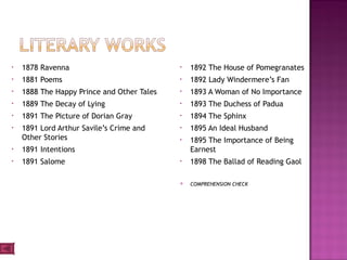 • 1878 Ravenna
• 1881 Poems
• 1888 The Happy Prince and Other Tales
• 1889 The Decay of Lying
• 1891 The Picture of Dorian Gray
• 1891 Lord Arthur Savile’s Crime and
Other Stories
• 1891 Intentions
• 1891 Salome
• 1892 The House of Pomegranates
• 1892 Lady Windermere’s Fan
• 1893 A Woman of No Importance
• 1893 The Duchess of Padua
• 1894 The Sphinx
• 1895 An Ideal Husband
• 1895 The Importance of Being
Earnest
• 1898 The Ballad of Reading Gaol
 COMPREHENSION CHECK
 