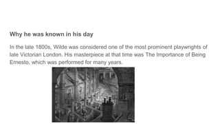 Why he was known in his day
In the late 1800s, Wilde was considered one of the most prominent playwrights of
late Victorian London. His masterpiece at that time was The Importance of Being
Ernesto, which was performed for many years.
 
