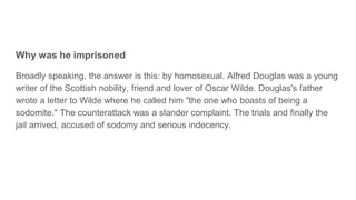 Why was he imprisoned
Broadly speaking, the answer is this: by homosexual. Alfred Douglas was a young
writer of the Scottish nobility, friend and lover of Oscar Wilde. Douglas's father
wrote a letter to Wilde where he called him "the one who boasts of being a
sodomite." The counterattack was a slander complaint. The trials and finally the
jail arrived, accused of sodomy and serious indecency.
 