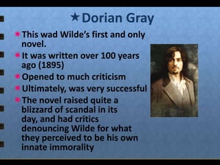 Dorian Gray
This wad Wilde’s first and only
novel.
It was written over 100 years
ago (1895)
Opened to much criticism
Ultimately, was very successful
The novel raised quite a
blizzard of scandal in its
day, and had critics
denouncing Wilde for what
they perceived to be his own
innate immorality

 