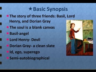 Basic Synopsis
The story of three friends: Basil, Lord
Henry, and Dorian Gray
The soul is a blank canvas
Basil-angel
Lord Henry- Devil
Dorian Gray- a clean slate
Id, ego, superego
Semi-autobiographical

 