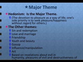 Major Theme
Hedonism: Is the Major Theme.

‡ (The devotion to pleasure as a way of life; one’s
sole priority is to seek pleasure/happiness
without regard for others.)

The Other themes:

‡ Sin and redemption
‡ Love and marriage
‡ Friendship
‡ Youth and beauty
‡ Gossip
‡ Influence/manipulation
‡ Art
‡ Based on revelations about evil in
humanity, pleasures of evil and destructiveness of
evil.

 