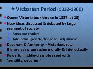 Victorian Period (1832-1900)
Queen Victoria took throne in 1837 (at 18)
New ideas discussed & debated by large
segment of society
‡ Voracious readers
‡ Intellectual growth, change and adjustment

Decorum & Authority – Victorians saw
themselves progressing morally & intellectually
Powerful middle-class obsessed with
“gentility, decorum”

 