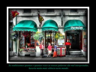 Se soubéssemos quantas e quantas vezes as nossas palavras são mal interpretadas,
haveria muito mais silêncio neste mundo.
 