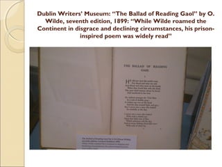 Dublin Writers’ Museum: “The Ballad of Reading Gaol” by O.
  Wilde, seventh edition, 1899: “While Wilde roamed the
Continent in disgrace and declining circumstances, his prison-
               inspired poem was widely read”
 