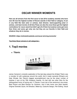 OSCAR WINNER MOMENTS
Here are all winners from the first oscar to last (91st academy awards) who have
won till now the highest number of Oscars awards in their field or category. It can
in any field like best actor or actress, best director, best-supporting actor or
actress, and best movies of all time.These are also the once those got the highest
nominations for oscar award but didn’t get all of them but anyhow some got more
than three and some got only one but they are our favorite in their field and
whatever they do in movies.
SOURCE:-https://articlesforwebsite.com/oscar-winning-moments/
Top three Oscar winners in all categories:-
1. Top3 movies
● Titanic
James Cameron’s romantic exploration of the last days aboard the ill-fated Titanic was
a monster hit with audiences around the world. And it made Leonardo DiCaprio and
Kate Winslet. But ​Titanic​‘s biggest accomplishment may be the sheer number of
trophies it won at the 70th Academy Awards. It’s tied with two other films for the
distinguished honor of having won 11 Oscars. It won two of the ceremony’s top prizes;
Best Picture and Best Director for Cameron. And it took home nine other awards:
Original Dramatic Score, Art Direction, Make-Up, Costume Design, Film Editing, Visual
 