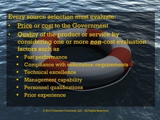 Every source selection must evaluate: Price  or  cost  to the Government Q ualit y of the product or service by considering one or more  non -cost evaluation factors such as Past performance Compliance with solicitation requirements Technical excellence Management capability Personnel qualifications Prior experience © 2010 Coherent Contracts, LLC.  All Rights Reserved. 