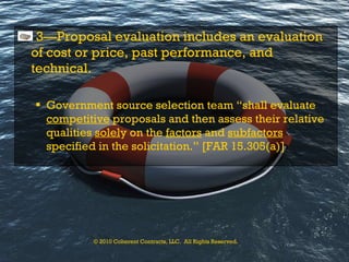 3—Proposal evaluation includes an evaluation of cost or price, past performance, and technical. Government source selection team “shall evaluate  com p etitive  proposals and then assess their relative qualities  solel y on the  factors  and  subfactors  specified in the solicitation.” [FAR 15.305(a)] © 2010 Coherent Contracts, LLC.  All Rights Reserved. 