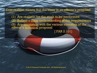 Cost realism means that the costs in an offeror’s proposal— (1)  Are realistic for the work to be performed (2)  Reflect  a  clear  understanding of the requirements (3)  Are  consistent  with the various elements of the offeror’s  technical  proposal [ FAR 2.101] © 2010 Coherent Contracts, LLC.  All Rights Reserved. 