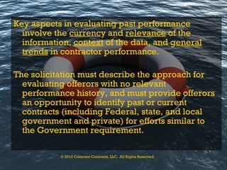 Key aspects in evaluating past performance involve the  currenc y and  relevance  of the information,  context  of the data, and g eneral   trends  in contractor performance.  The solicitation must describe the approach for evaluating offerors with no relevant performance history, and must provide offerors an opportunity   to identify past or current contracts (including Federal, state, and local   government and private) for efforts similar to the Government requirement.  © 2010 Coherent Contracts, LLC.  All Rights Reserved. 