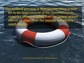 The tradeoff process is appropriate when it may be in the  best  interest of the Government to consider award to  other  than the  lowest  priced offeror or  other  than the  hi g hest  technically rated offeror.   © 2010 Coherent Contracts, LLC.  All Rights Reserved. 
