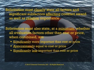 Solicitation must  clearl y state all factors and significant subfactors  affectin g contract award as well as  relative  importance Solicitation must also state, at a  minimum , whether all evaluation factors other than cost or price, when combined, are Si g nificantl y more important than cost or price A pp roximatel y equal to cost or price Si g nificantl y  less  important than cost or price © 2010 Coherent Contracts, LLC.  All Rights Reserved. 