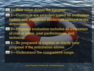 1—Best value drives the bargain. 2—Contracts are awarded based on evaluation factors and significant subfactors tailored to the acquisition. 3—Proposal evaluation includes an evaluation of cost or price, past performance, and technical. 4—Be prepared to explain or clarify your proposal if the solicitation allows. 5—Understand the competitive range. © 2010 Coherent Contracts, LLC.  All Rights Reserved. 