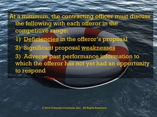 At a minimum, the contracting officer must discuss the following with each offeror in the competitive range: 1)  Deficiencies  in the offeror’s proposal 2)  Significant proposal  weaknesses 3)  Adverse past performance information to which the offeror has not yet had an opportunity to respond © 2010 Coherent Contracts, LLC.  All Rights Reserved. 