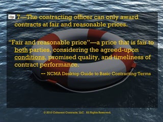 7—The contracting officer can only award contracts at fair and reasonable prices. “ Fair and reasonable price”—a price that is fair to  both  parties, considering the agreed-upon  conditions , promised quality, and timeliness of contract performance. --  NCMA Desktop Guide to Basic Contracting Terms © 2010 Coherent Contracts, LLC.  All Rights Reserved. 