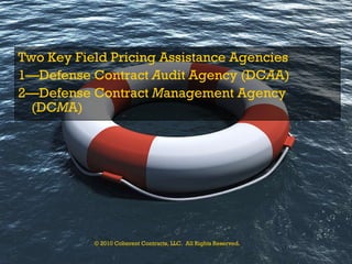 Two Key Field Pricing Assistance Agencies 1—Defense Contract  A udit Agency (DC A A) 2—Defense Contract  M anagement Agency (DC M A) © 2010 Coherent Contracts, LLC.  All Rights Reserved. 
