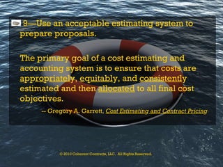 9—Use an acceptable estimating system to prepare proposals. The primary goal of a cost estimating and accounting system is to ensure that costs are  a pp ro p riatel y,  e q uitabl y, and  consistentl y estimated and then  allocated  to all final cost objectives.   -- Gregory A. Garrett,  Cost Estimatin g  and Contract Pricin g © 2010 Coherent Contracts, LLC.  All Rights Reserved. 